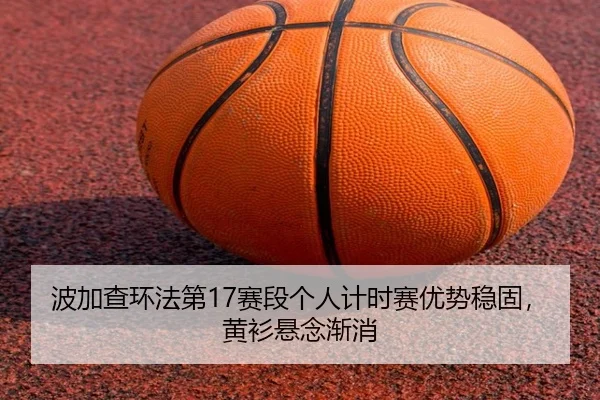 波加查环法第17赛段个人计时赛优势稳固，黄衫悬念渐消