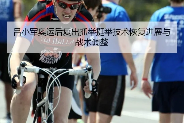 吕小军奥运后复出抓举挺举技术恢复进展与战术调整