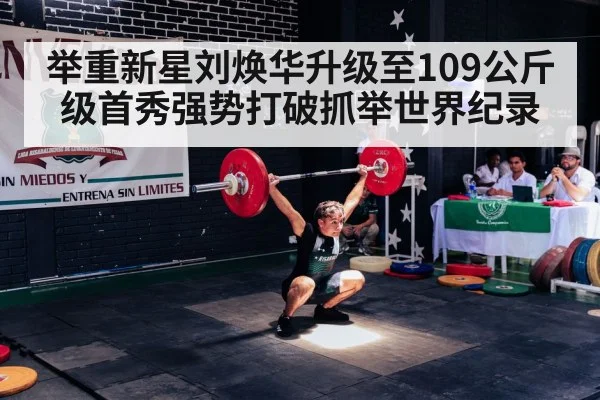举重新星刘焕华升级至109公斤级首秀强势打破抓举世界纪录