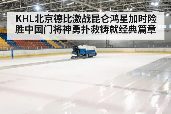 KHL北京德比激战昆仑鸿星加时险胜中国门将神勇扑救铸就经典篇章